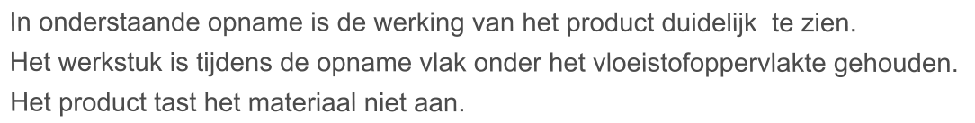 In onderstaande opname is de werking van het product duidelijk  te zien. Het werkstuk is tijdens de opname vlak onder het vloeistofoppervlakte gehouden.  Het product tast het materiaal niet aan.